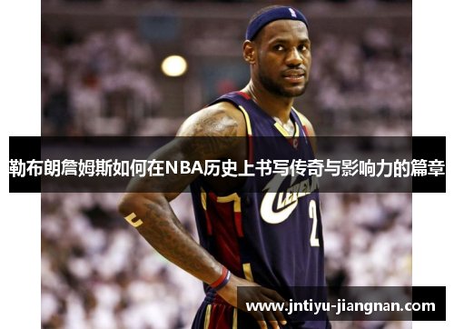 勒布朗詹姆斯如何在NBA历史上书写传奇与影响力的篇章