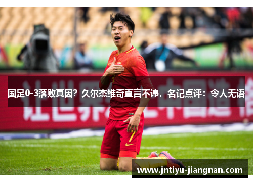 国足0-3落败真因？久尔杰维奇直言不讳，名记点评：令人无语